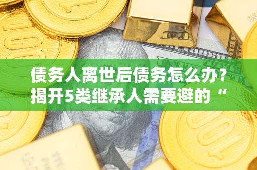 武汉债务人离世后债务怎么办？揭开5类继承人需要避的“坑”
